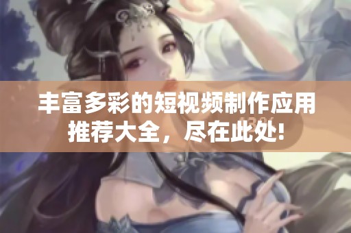 丰富多彩的短视频制作应用推荐大全，尽在此处!