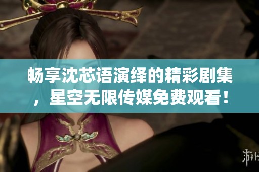 畅享沈芯语演绎的精彩剧集，星空无限传媒免费观看！
