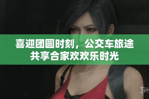 喜迎团圆时刻，公交车旅途共享合家欢欢乐时光