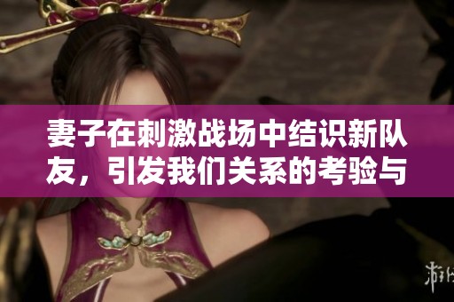 妻子在刺激战场中结识新队友，引发我们关系的考验与变化