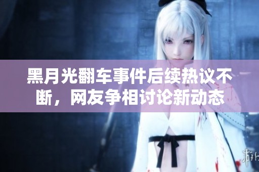 黑月光翻车事件后续热议不断，网友争相讨论新动态