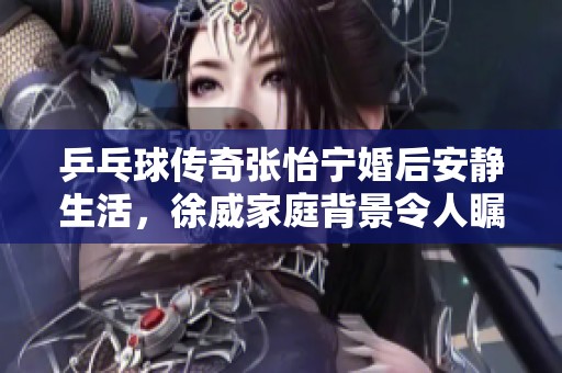 乒乓球传奇张怡宁婚后安静生活，徐威家庭背景令人瞩目