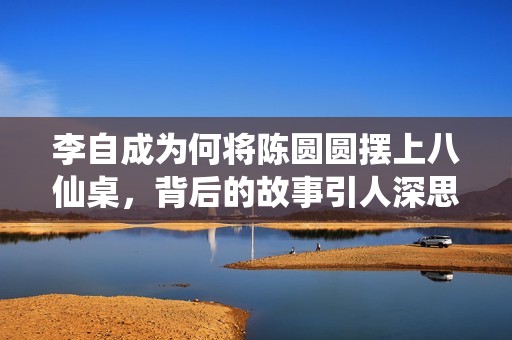 李自成为何将陈圆圆摆上八仙桌，背后的故事引人深思