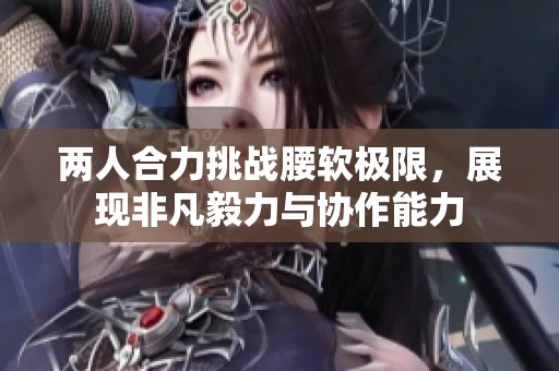 两人合力挑战腰软极限，展现非凡毅力与协作能力