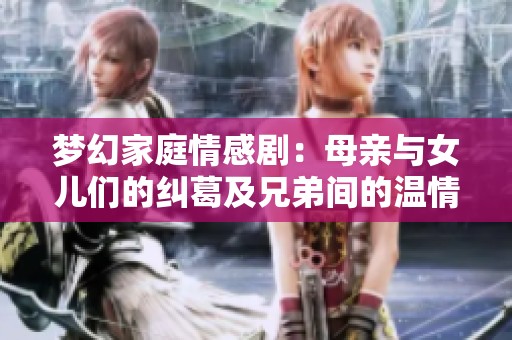 梦幻家庭情感剧：母亲与女儿们的纠葛及兄弟间的温情深厚