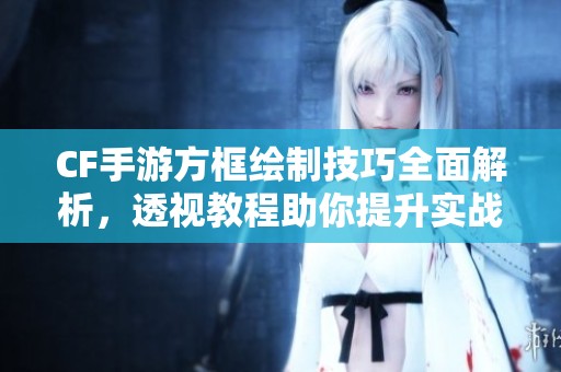 CF手游方框绘制技巧全面解析，透视教程助你提升实战水平