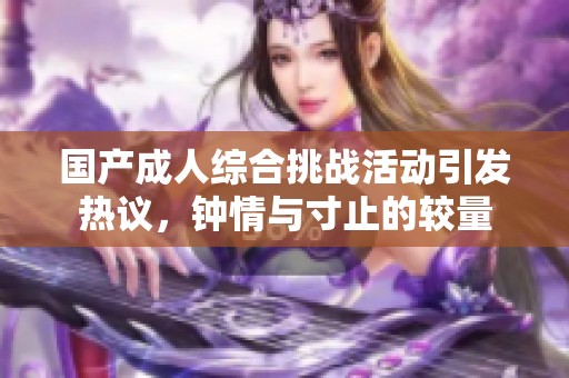 国产成人综合挑战活动引发热议，钟情与寸止的较量