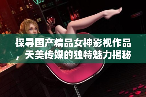探寻国产精品女神影视作品，天美传媒的独特魅力揭秘