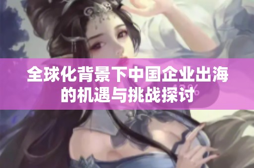 全球化背景下中国企业出海的机遇与挑战探讨