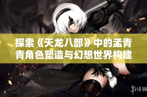 探索《天龙八部》中的孟青青角色塑造与幻想世界构建