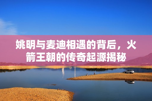姚明与麦迪相遇的背后，火箭王朝的传奇起源揭秘