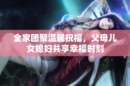 全家团聚温馨祝福，父母儿女媳妇共享幸福时刻