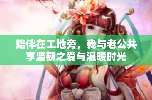 陪伴在工地旁，我与老公共享坚韧之爱与温暖时光