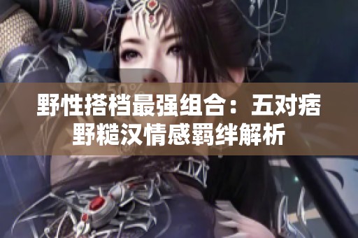 野性搭档最强组合：五对痞野糙汉情感羁绊解析