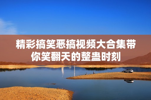 精彩搞笑恶搞视频大合集带你笑翻天的整蛊时刻