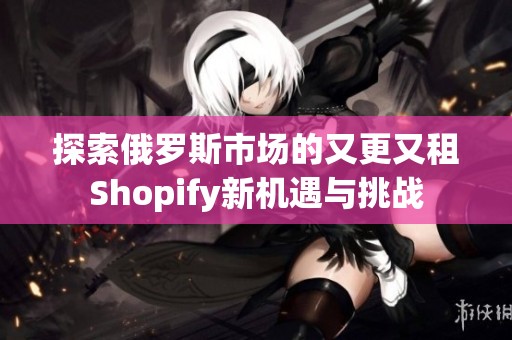 探索俄罗斯市场的又更又租Shopify新机遇与挑战