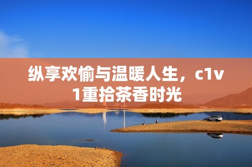 纵享欢愉与温暖人生，c1v1重拾茶香时光