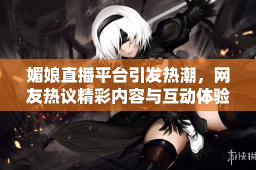 媚娘直播平台引发热潮，网友热议精彩内容与互动体验