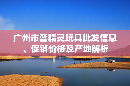 广州市蓝精灵玩具批发信息、促销价格及产地解析