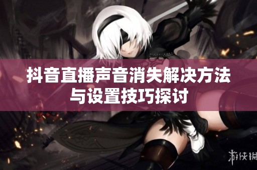 抖音直播声音消失解决方法与设置技巧探讨