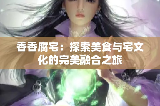 香香腐宅：探索美食与宅文化的完美融合之旅