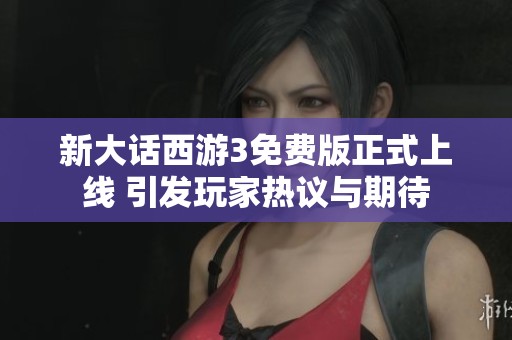 新大话西游3免费版正式上线 引发玩家热议与期待
