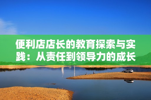 便利店店长的教育探索与实践：从责任到领导力的成长之路