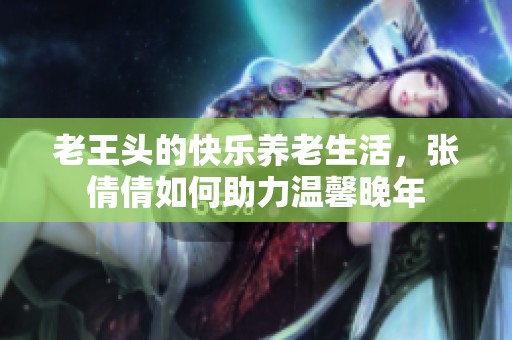 老王头的快乐养老生活，张倩倩如何助力温馨晚年