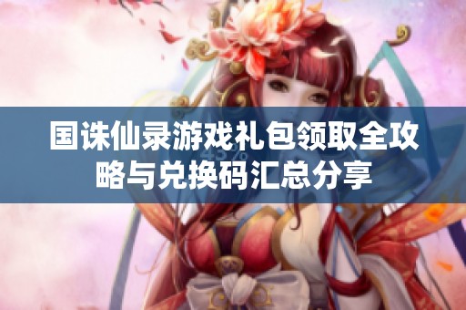 国诛仙录游戏礼包领取全攻略与兑换码汇总分享