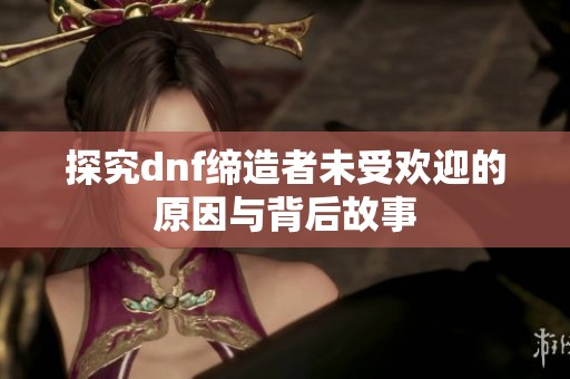 探究dnf缔造者未受欢迎的原因与背后故事