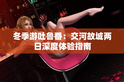 冬季游吐鲁番：交河故城两日深度体验指南