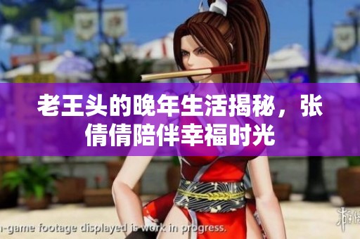 老王头的晚年生活揭秘，张倩倩陪伴幸福时光
