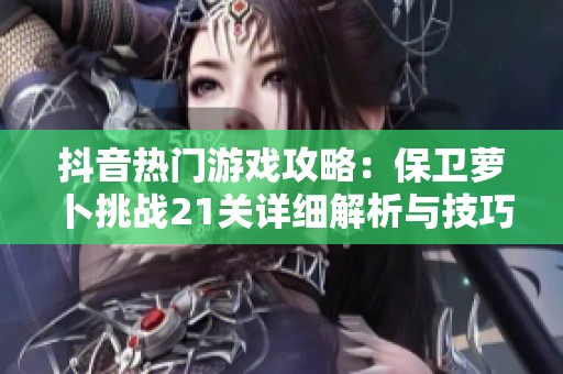抖音热门游戏攻略：保卫萝卜挑战21关详细解析与技巧分享