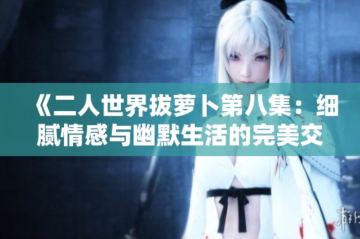 《二人世界拔萝卜第八集：细腻情感与幽默生活的完美交融》