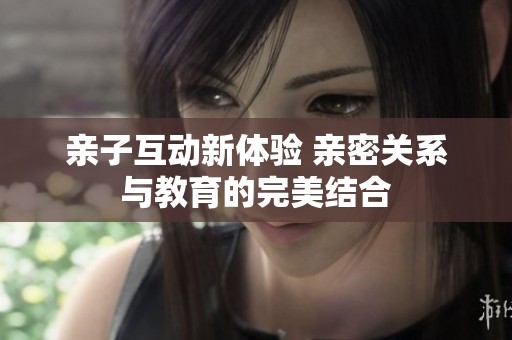 亲子互动新体验 亲密关系与教育的完美结合
