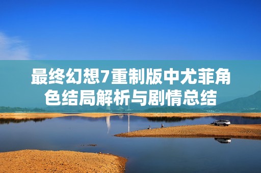 最终幻想7重制版中尤菲角色结局解析与剧情总结