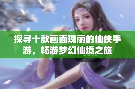 探寻十款画面瑰丽的仙侠手游，畅游梦幻仙境之旅