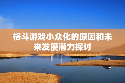 格斗游戏小众化的原因和未来发展潜力探讨