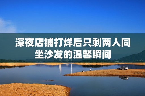 深夜店铺打烊后只剩两人同坐沙发的温馨瞬间