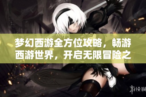 梦幻西游全方位攻略，畅游西游世界，开启无限冒险之旅