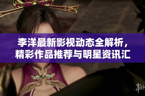 李洋最新影视动态全解析，精彩作品推荐与明星资讯汇总