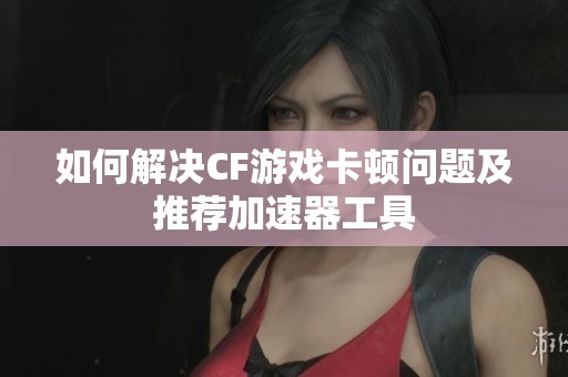如何解决CF游戏卡顿问题及推荐加速器工具