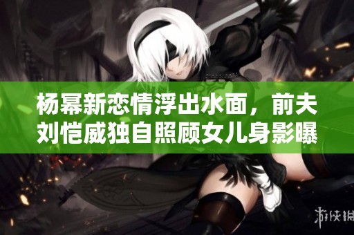 杨幂新恋情浮出水面，前夫刘恺威独自照顾女儿身影曝光
