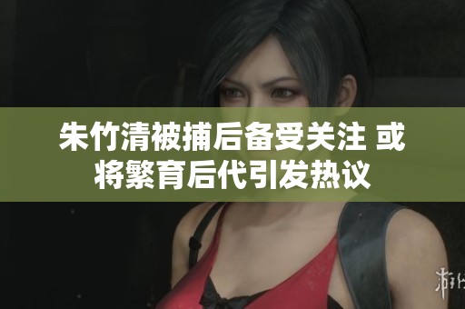 朱竹清被捕后备受关注 或将繁育后代引发热议