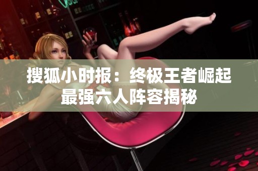 搜狐小时报：终极王者崛起最强六人阵容揭秘