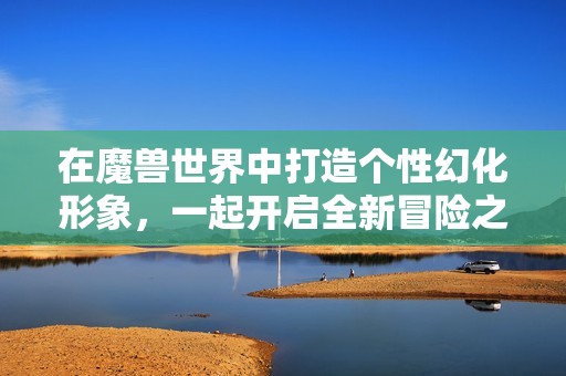 在魔兽世界中打造个性幻化形象，一起开启全新冒险之旅