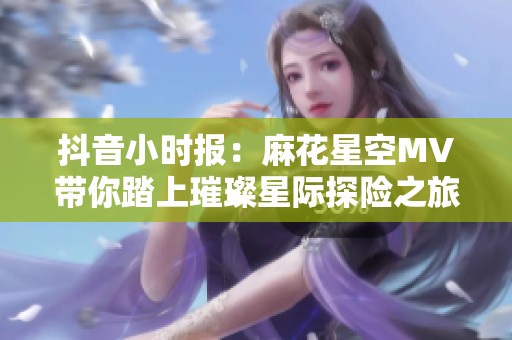 抖音小时报：麻花星空MV带你踏上璀璨星际探险之旅