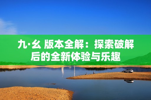 九·幺 版本全解：探索破解后的全新体验与乐趣