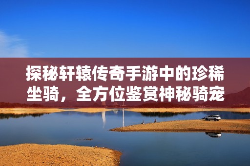 探秘轩辕传奇手游中的珍稀坐骑，全方位鉴赏神秘骑宠之美