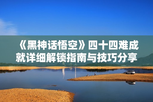 《黑神话悟空》四十四难成就详细解锁指南与技巧分享